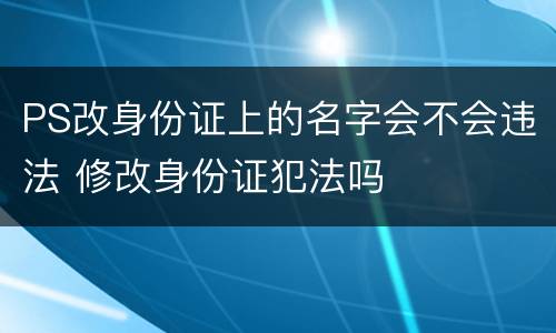 PS改身份证上的名字会不会违法 修改身份证犯法吗