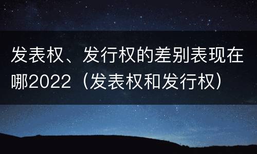 发表权、发行权的差别表现在哪2022（发表权和发行权）