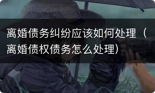 离婚债务纠纷应该如何处理（离婚债权债务怎么处理）