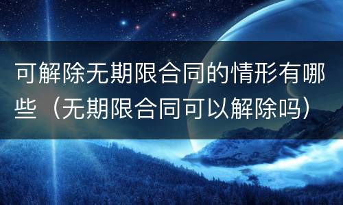可解除无期限合同的情形有哪些（无期限合同可以解除吗）