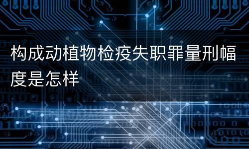 构成动植物检疫失职罪量刑幅度是怎样