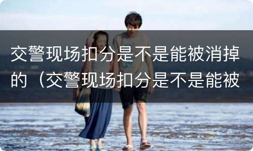 交警现场扣分是不是能被消掉的（交警现场扣分是不是能被消掉的呢）