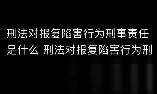 刑法对报复陷害行为刑事责任是什么 刑法对报复陷害行为刑事责任是什么处罚