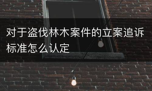 对于盗伐林木案件的立案追诉标准怎么认定