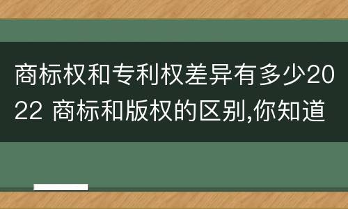 商标权和专利权差异有多少2022 商标和版权的区别,你知道多少?