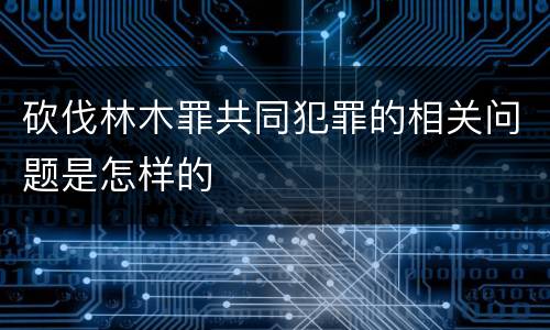 砍伐林木罪共同犯罪的相关问题是怎样的
