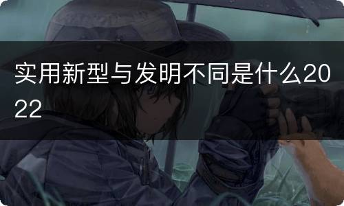 实用新型与发明不同是什么2022