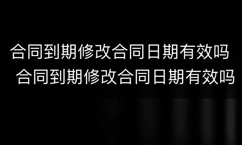 合同到期修改合同日期有效吗 合同到期修改合同日期有效吗法律