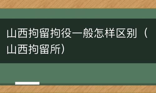 山西拘留拘役一般怎样区别（山西拘留所）