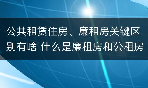 公共租赁住房、廉租房关键区别有啥 什么是廉租房和公租房两个有什么特点