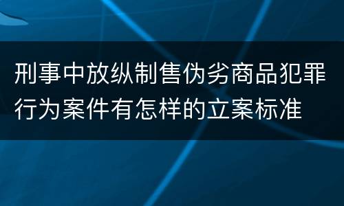 刑事中放纵制售伪劣商品犯罪行为案件有怎样的立案标准