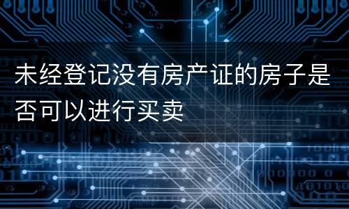 未经登记没有房产证的房子是否可以进行买卖