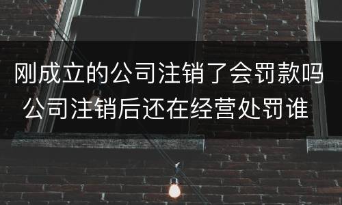 刚成立的公司注销了会罚款吗 公司注销后还在经营处罚谁