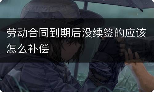 劳动合同到期后没续签的应该怎么补偿