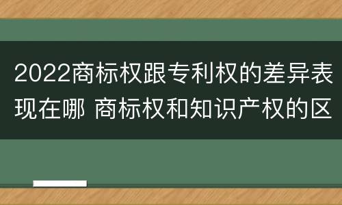 2022商标权跟专利权的差异表现在哪 商标权和知识产权的区别