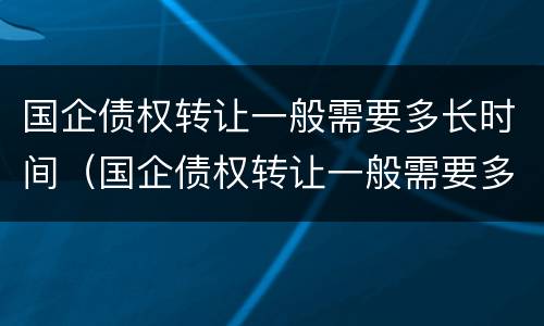 国企债权转让一般需要多长时间（国企债权转让一般需要多长时间完成）