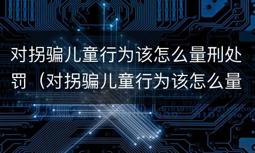 对拐骗儿童行为该怎么量刑处罚（对拐骗儿童行为该怎么量刑处罚呢）