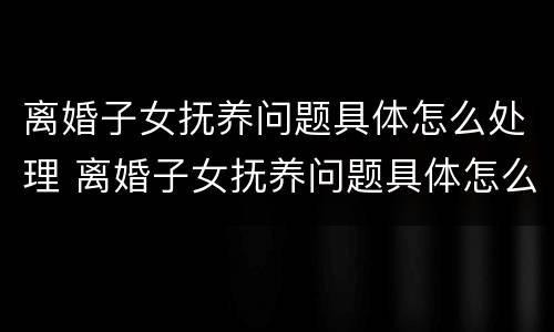 离婚子女抚养问题具体怎么处理 离婚子女抚养问题具体怎么处理的