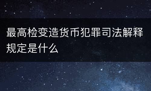 最高检变造货币犯罪司法解释规定是什么