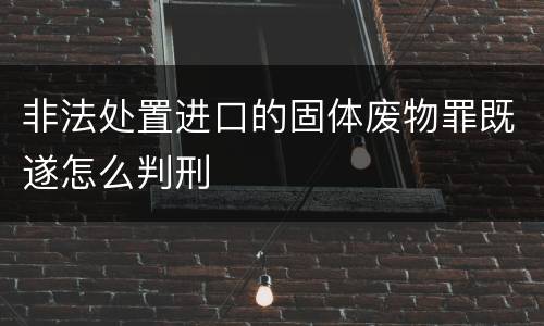 非法处置进口的固体废物罪既遂怎么判刑