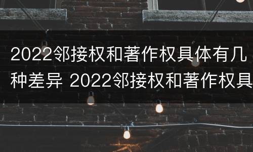 2022邻接权和著作权具体有几种差异 2022邻接权和著作权具体有几种差异呢