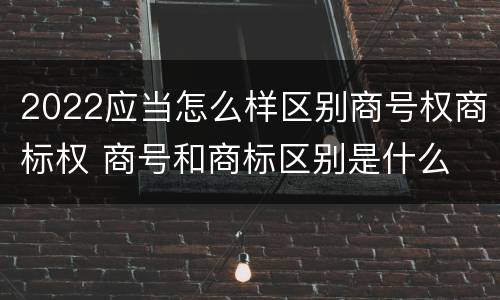 2022应当怎么样区别商号权商标权 商号和商标区别是什么