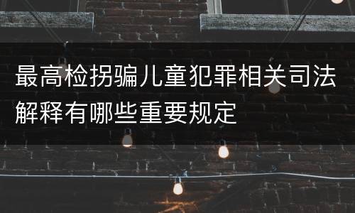 最高检拐骗儿童犯罪相关司法解释有哪些重要规定