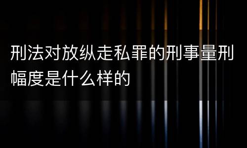 刑法对放纵走私罪的刑事量刑幅度是什么样的