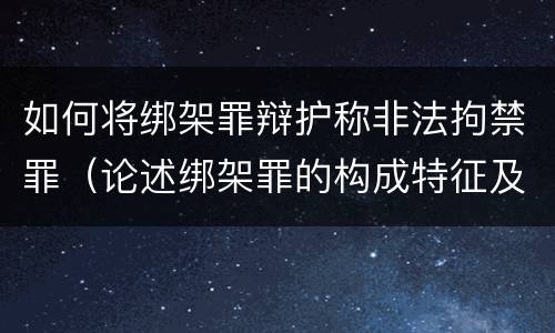 如何将绑架罪辩护称非法拘禁罪（论述绑架罪的构成特征及其与非法拘禁罪的区别?）