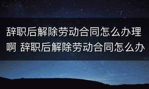 辞职后解除劳动合同怎么办理啊 辞职后解除劳动合同怎么办理啊手续