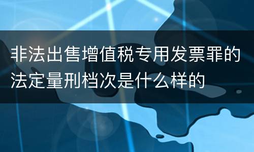 非法出售增值税专用发票罪的法定量刑档次是什么样的