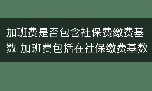 加班费是否包含社保费缴费基数 加班费包括在社保缴费基数里面么