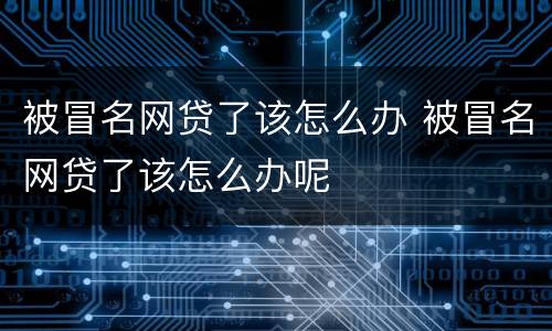 被冒名网贷了该怎么办 被冒名网贷了该怎么办呢