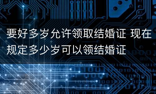 要好多岁允许领取结婚证 现在规定多少岁可以领结婚证