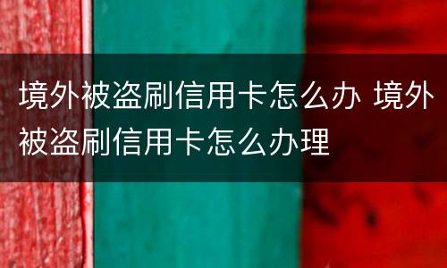 境外被盗刷信用卡怎么办 境外被盗刷信用卡怎么办理