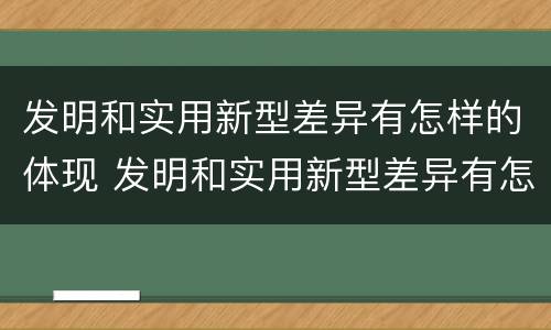 发明和实用新型差异有怎样的体现 发明和实用新型差异有怎样的体现和意义