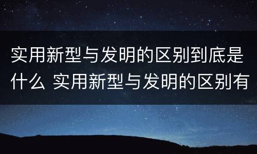实用新型与发明的区别到底是什么 实用新型与发明的区别有哪些