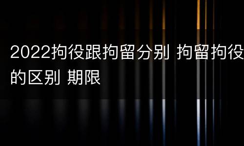 2022拘役跟拘留分别 拘留拘役的区别 期限