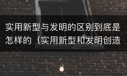 实用新型与发明的区别到底是怎样的（实用新型和发明创造）
