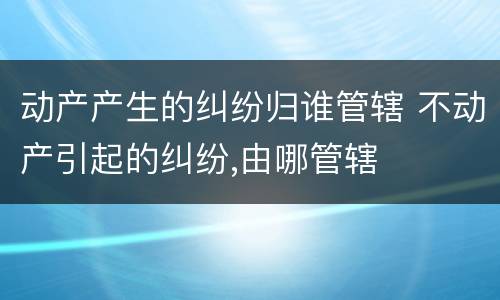 动产产生的纠纷归谁管辖 不动产引起的纠纷,由哪管辖