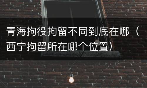 青海拘役拘留不同到底在哪（西宁拘留所在哪个位置）
