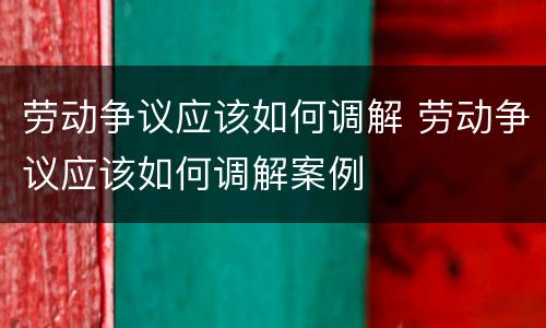 劳动争议应该如何调解 劳动争议应该如何调解案例