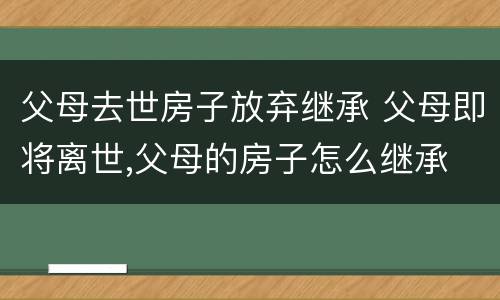 父母去世房子放弃继承 父母即将离世,父母的房子怎么继承
