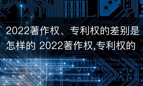 2022著作权、专利权的差别是怎样的 2022著作权,专利权的差别是怎样的呢