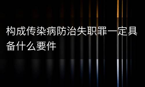 构成传染病防治失职罪一定具备什么要件