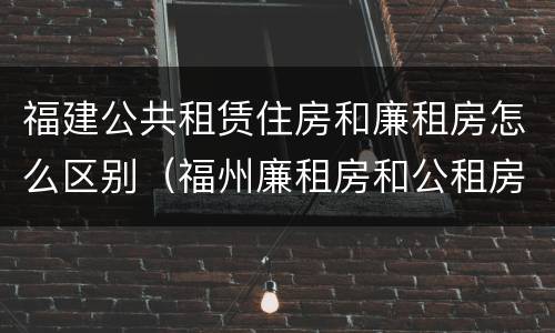 福建公共租赁住房和廉租房怎么区别（福州廉租房和公租房的区别）