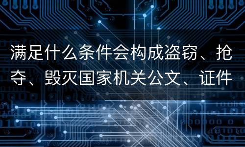 满足什么条件会构成盗窃、抢夺、毁灭国家机关公文、证件、印章罪