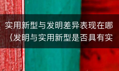 实用新型与发明差异表现在哪（发明与实用新型是否具有实用性）