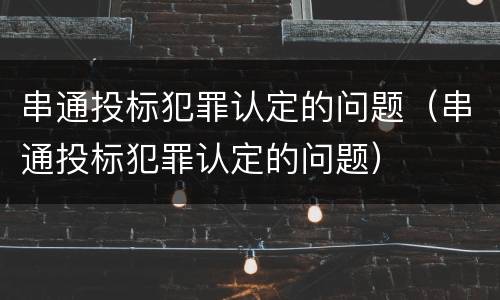 串通投标犯罪认定的问题（串通投标犯罪认定的问题）