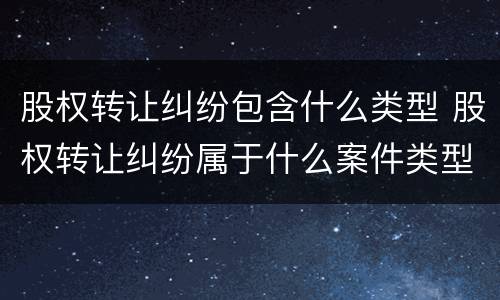 股权转让纠纷包含什么类型 股权转让纠纷属于什么案件类型